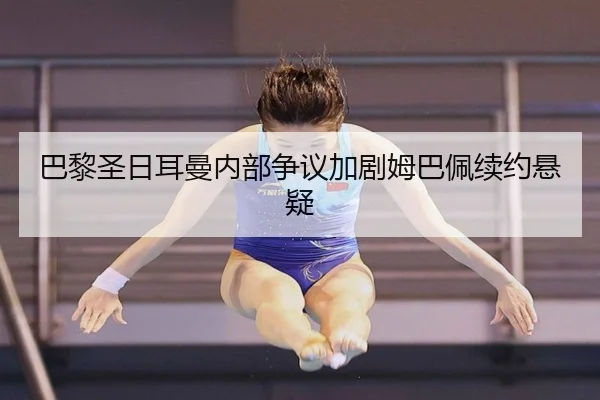 巴黎圣日耳曼内部争议加剧姆巴佩续约悬疑